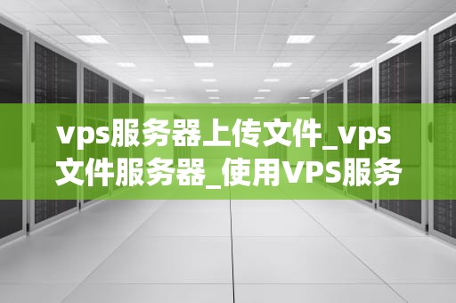 vps服务器上传文件_vps 文件服务器_使用VPS服务器上传文件的全面指南