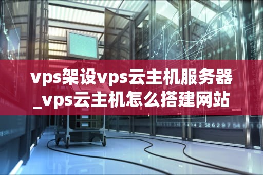 vps架设vps云主机服务器_vps云主机怎么搭建网站_VPS架设与云主机服务器的深度解析