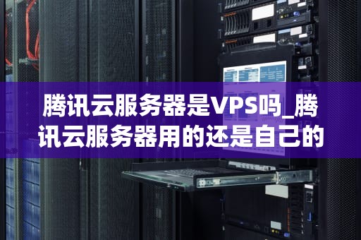 腾讯云服务器是VPS吗_腾讯云服务器用的还是自己的网络吗_腾讯云服务器与VPS的深度解析