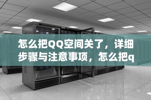 怎么把QQ空间关了，详细步骤与注意事项，怎么把qq空间关了不让别人看到