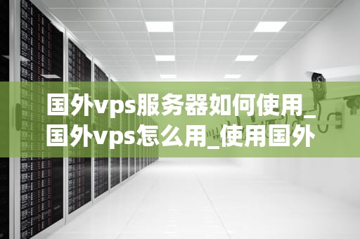 国外vps服务器如何使用_国外vps怎么用_使用国外VPS服务器的全面指南