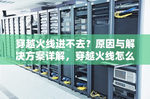 穿越火线进不去？原因与解决方案详解，穿越火线怎么进不去了