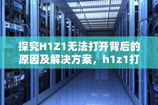探究H1Z1无法打开背后的原因及解决方案，h1z1打不开提示无法访问指定设备
