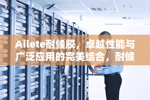 Ailete耐候胶，卓越性能与广泛应用的完美结合，耐候胶哪个好