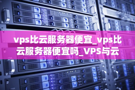 vps比云服务器便宜_vps比云服务器便宜吗_VPS与云服务器：价格与性能的权衡