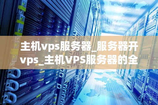 主机vps服务器_服务器开vps_主机VPS服务器的全面解析