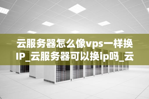 云服务器怎么像vps一样换IP_云服务器可以换ip吗_云服务器如何像VPS一样更换IP地址