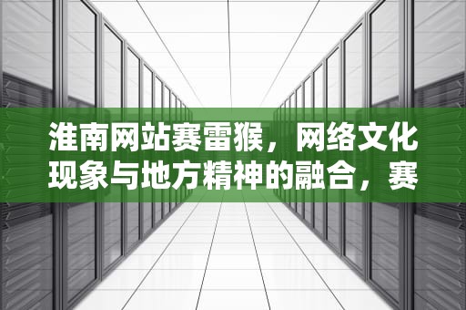 淮南网站赛雷猴，网络文化现象与地方精神的融合，赛雷猴是什么意思
