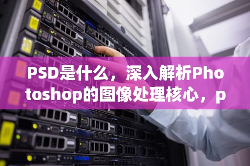 PSD是什么，深入解析Photoshop的图像处理核心，psd是什么格式的文件