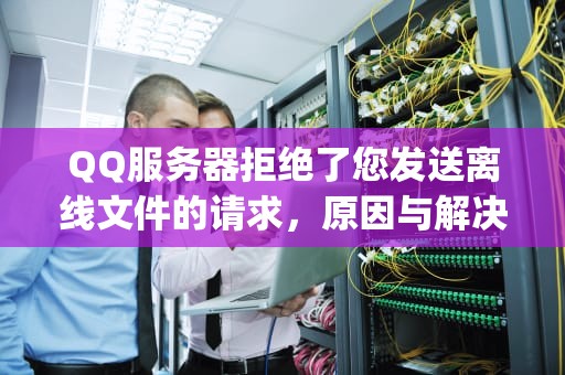 QQ服务器拒绝了您发送离线文件的请求，原因与解决方案详解，qq服务器拒绝了您发送离线文件的请求怎么办