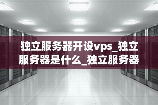独立服务器开设vps_独立服务器是什么_独立服务器开设VPS的全面指南