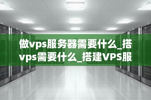 做vps服务器需要什么_搭vps需要什么_搭建VPS服务器的全面指南