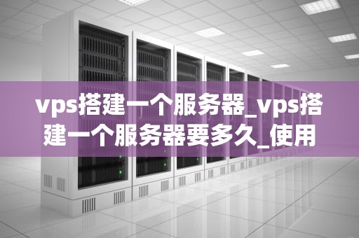 vps搭建一个服务器_vps搭建一个服务器要多久_使用VPS搭建一个服务器的全面指南