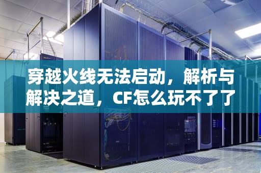 穿越火线无法启动，解析与解决之道，CF怎么玩不了了