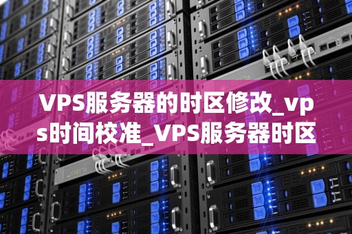 VPS服务器的时区修改_vps时间校准_VPS服务器时区修改的详细步骤与注意事项