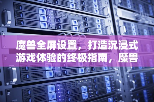 魔兽全屏设置，打造沉浸式游戏体验的终极指南，魔兽全屏设置怎么设置