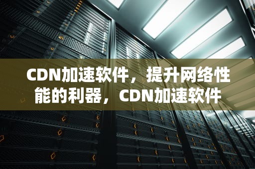 CDN加速软件，提升网络性能的利器，CDN加速软件