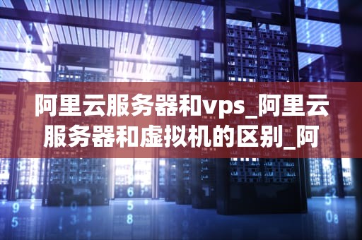 阿里云服务器和vps_阿里云服务器和虚拟机的区别_阿里云服务器与VPS的比较分析