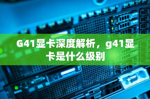 G41显卡深度解析，g41显卡是什么级别