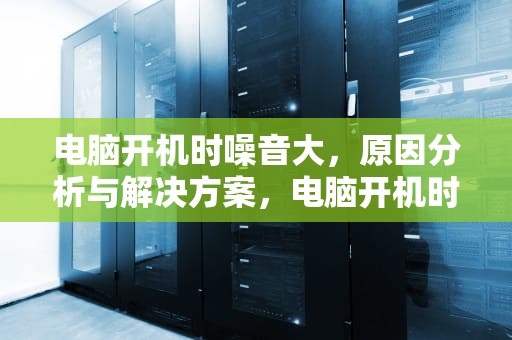 电脑开机时噪音大，原因分析与解决方案，电脑开机时噪音大等一会就没有了