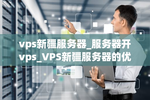 vps新疆服务器_服务器开vps_VPS新疆服务器的优势与应用