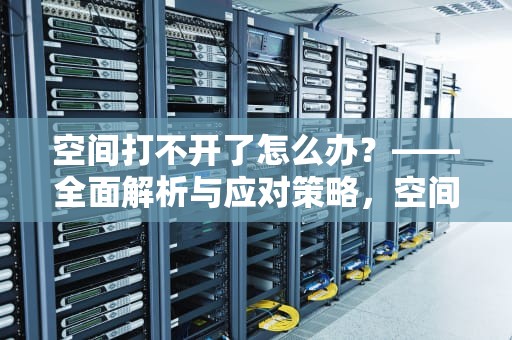 空间打不开了怎么办？——全面解析与应对策略，空间打不开了怎么办呢