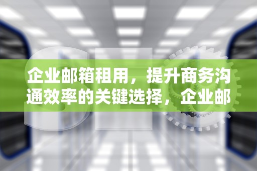 企业邮箱租用，提升商务沟通效率的关键选择，企业邮箱租用协议