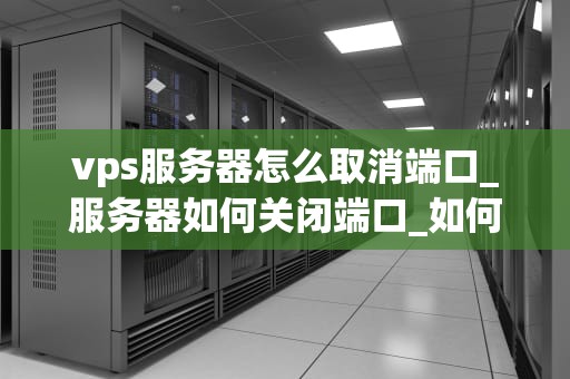 vps服务器怎么取消端口_服务器如何关闭端口_如何取消VPS服务器的端口