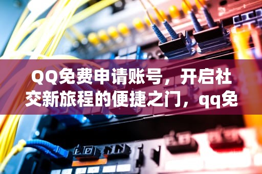 QQ免费申请账号，开启社交新旅程的便捷之门，qq免费申请账号网站