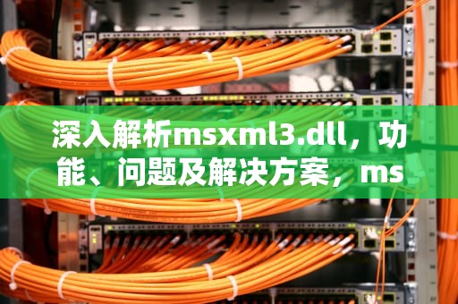 深入解析msxml3.dll，功能、问题及解决方案，msxml3.dll加载失败