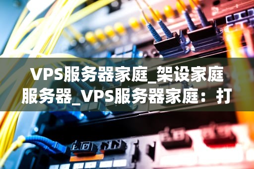 VPS服务器家庭_架设家庭服务器_VPS服务器家庭：打造个人网络空间