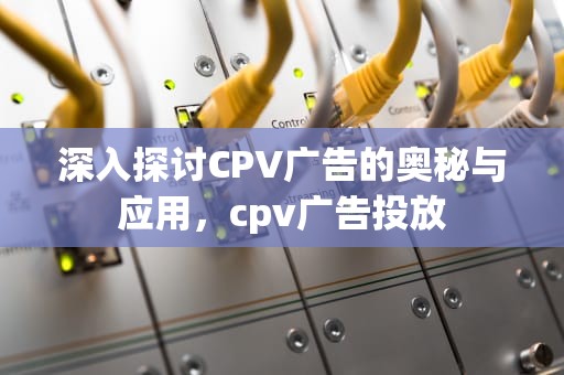 深入探讨CPV广告的奥秘与应用，cpv广告投放