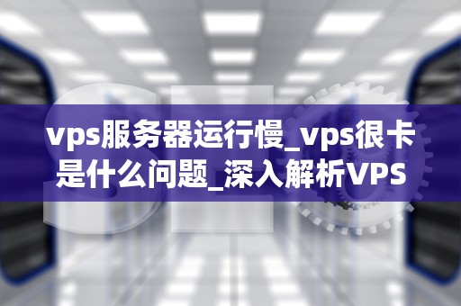 vps服务器运行慢_vps很卡是什么问题_深入解析VPS服务器运行慢的原因及解决方案