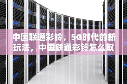 中国联通彩铃，5G时代的新玩法，中国联通彩铃怎么取消退订