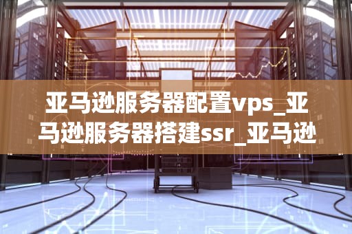 亚马逊服务器配置vps_亚马逊服务器搭建ssr_亚马逊服务器配置VPS的全面指南