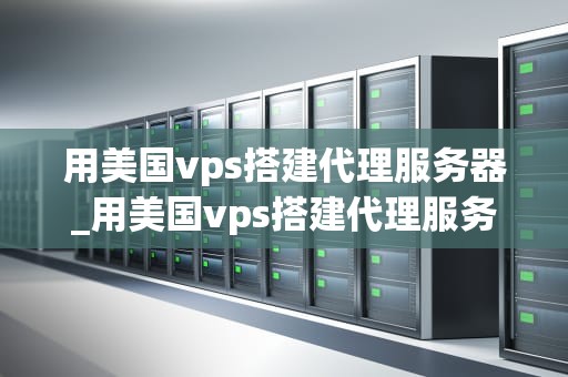 用美国vps搭建代理服务器_用美国vps搭建代理服务器可以吗_使用美国VPS搭建代理服务器的全面指南