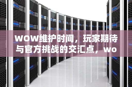 WOW维护时间，玩家期待与官方挑战的交汇点，wow维护时间周四几点更新