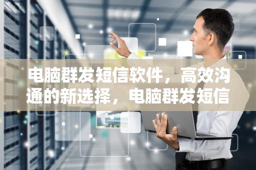 电脑群发短信软件，高效沟通的新选择，电脑群发短信软件哪个好
