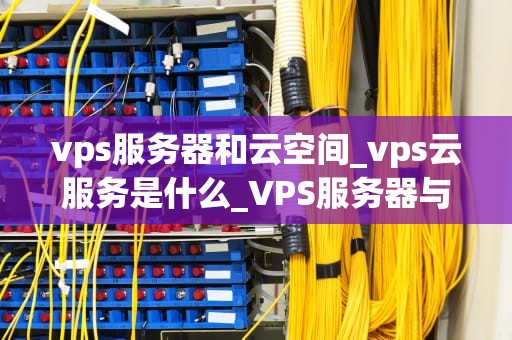 vps服务器和云空间_vps云服务是什么_VPS服务器与云空间的比较与选择