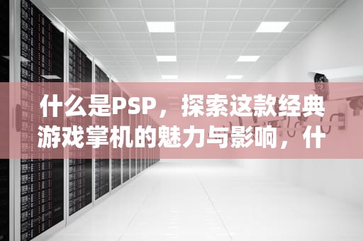 什么是PSP，探索这款经典游戏掌机的魅力与影响，什么是psp游戏