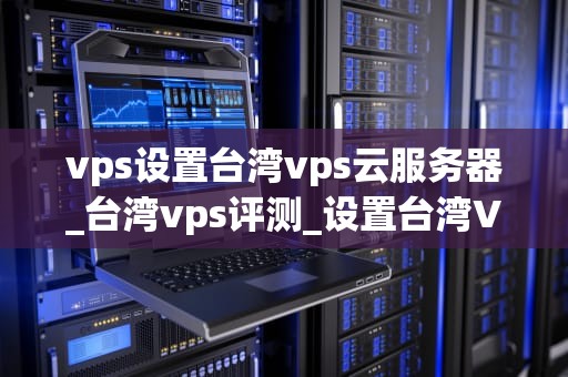 vps设置台湾vps云服务器_台湾vps评测_设置台湾VPS云服务器的全面指南