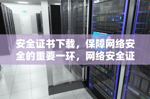 安全证书下载，保障网络安全的重要一环，网络安全证书下载