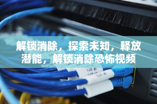 解锁消除，探索未知，释放潜能，解锁消除恐怖视频