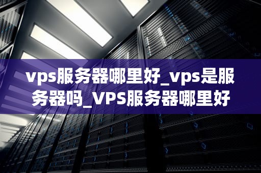 vps服务器哪里好_vps是服务器吗_VPS服务器哪里好？——全面解析优质VPS服务器的选择