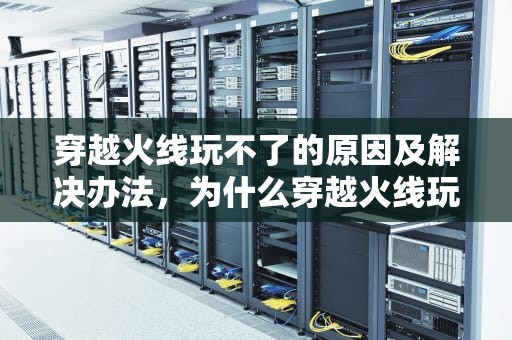 穿越火线玩不了的原因及解决办法，为什么穿越火线玩不了了