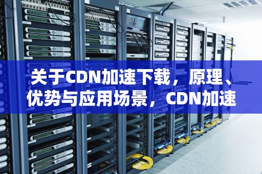 关于CDN加速下载，原理、优势与应用场景，CDN加速下载资源