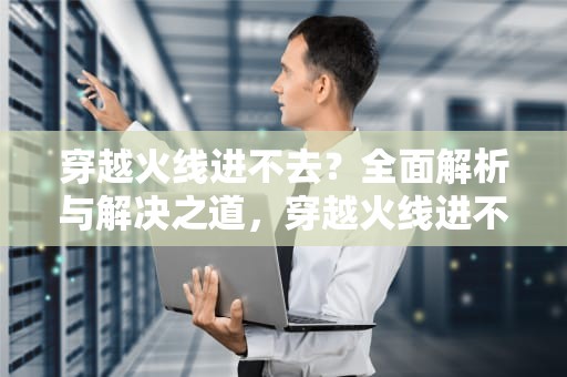 穿越火线进不去？全面解析与解决之道，穿越火线进不去游戏怎么办