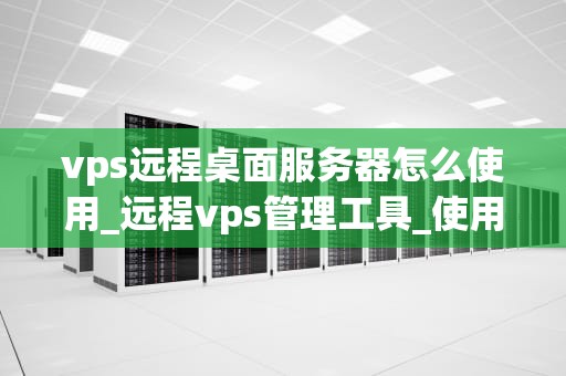 vps远程桌面服务器怎么使用_远程vps管理工具_使用VPS远程桌面服务器的全面指南