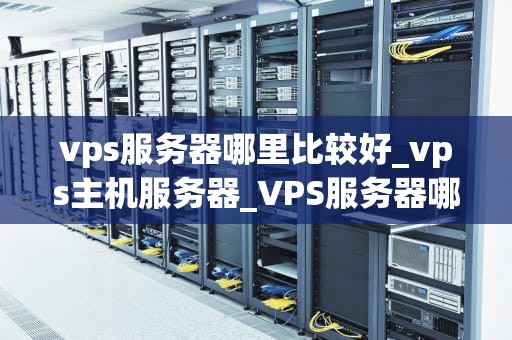 vps服务器哪里比较好_vps主机服务器_VPS服务器哪里比较好？——全面解析与推荐