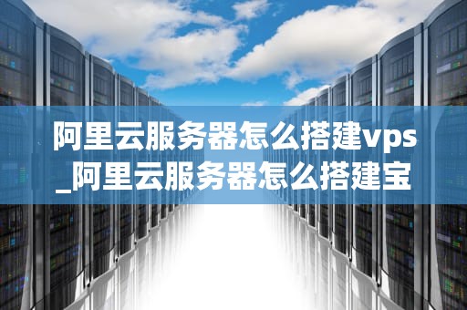 阿里云服务器怎么搭建vps_阿里云服务器怎么搭建宝塔_阿里云服务器搭建VPS的详细步骤